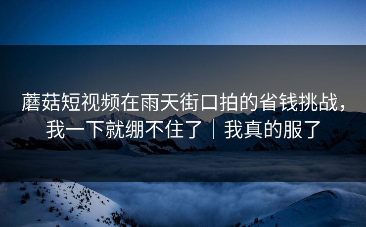 蘑菇短视频在雨天街口拍的省钱挑战，我一下就绷不住了｜我真的服了