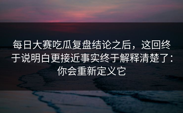 每日大赛吃瓜复盘结论之后，这回终于说明白更接近事实终于解释清楚了：你会重新定义它