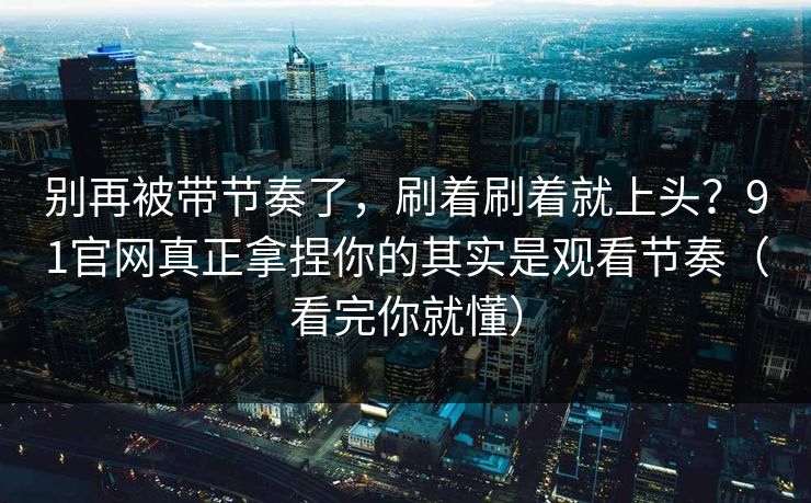 别再被带节奏了,刷着刷着就上头?91官网真正拿捏你的其实是观看节奏(看完你就懂) 别再被带节奏了,刷着刷着就上头?91官网真正拿捏你的其实是观看节奏(看完你就懂)