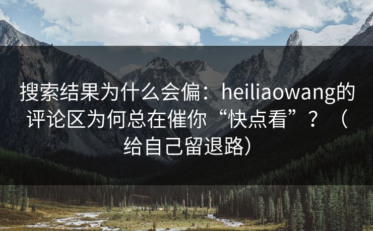 搜索结果为什么会偏：heiliaowang的评论区为何总在催你“快点看”？（给自己留退路）