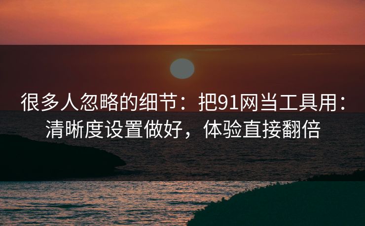 很多人忽略的细节：把91网当工具用：清晰度设置做好，体验直接翻倍