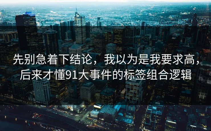先别急着下结论,我以为是我要求高,后来才懂91大事件的标签组合逻辑 先别急着下结论,我以为是我要求高,后来才懂91大事件的标签组合逻辑