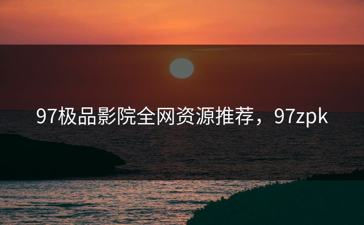 97极品影院全网资源推荐,97zpk 97极品影院全网资源推荐,97zpk